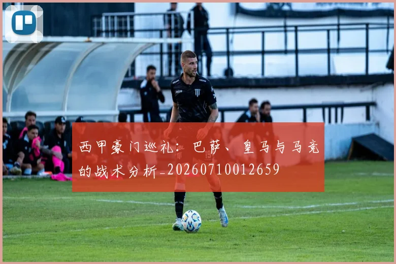 西甲豪门巡礼：巴萨、皇马与马竞的战术分析_20260710012659