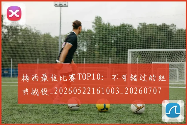 梅西最佳比赛TOP10：不可错过的经典战役_20260522161003_20260707144632