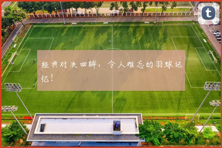 经典对决回眸，令人难忘的羽球记忆！