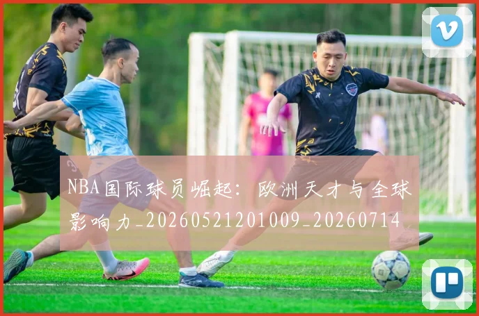 NBA国际球员崛起：欧洲天才与全球影响力_20260521201009_20260714205853