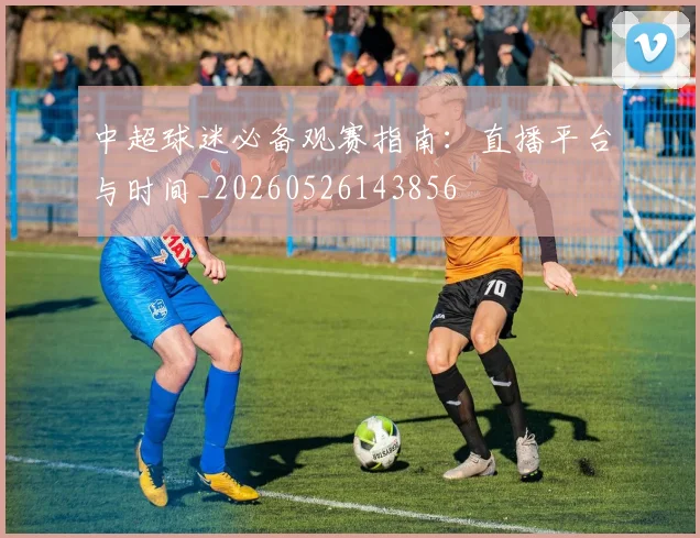 中超球迷必备观赛指南：直播平台与时间_20260526143856