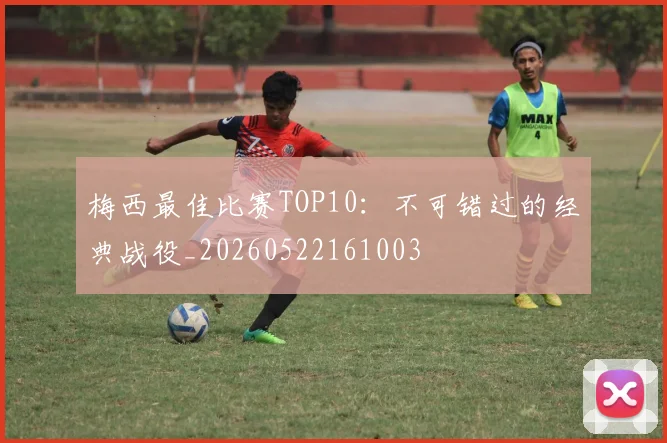 梅西最佳比赛TOP10：不可错过的经典战役_20260522161003