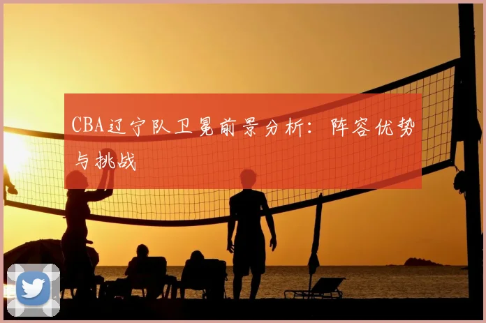 CBA辽宁队卫冕前景分析:阵容优势与挑战