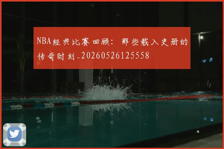 NBA经典比赛回顾:那些载入史册的传奇时刻_20260526125558