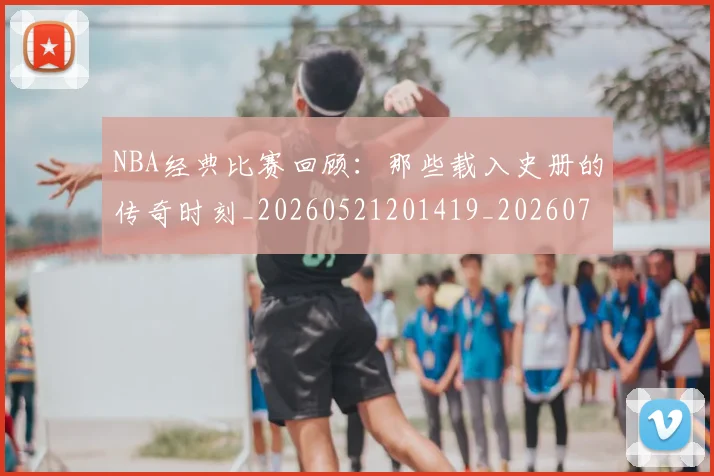 NBA经典比赛回顾：那些载入史册的传奇时刻_20260521201419_20260702171346_20260714214439