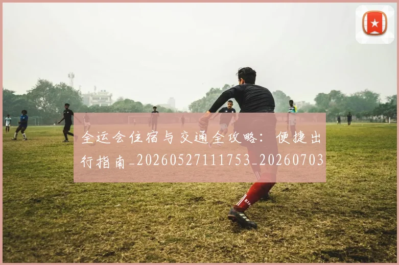 全运会住宿与交通全攻略：便捷出行指南_20260527111753_20260703214457