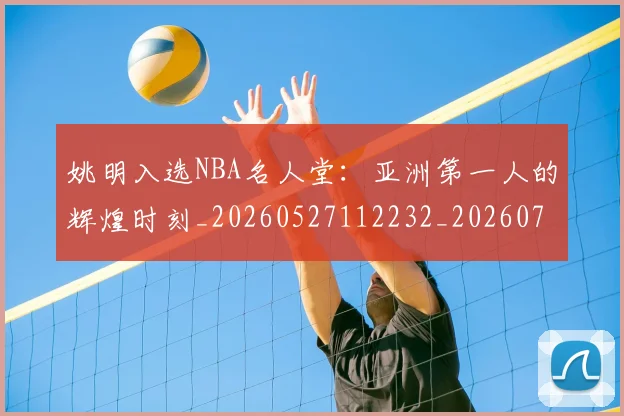 姚明入选NBA名人堂：亚洲第一人的辉煌时刻_20260527112232_20260703232542_20260720191419