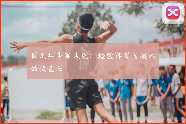 国足热身赛表现：检验阵容与战术的试金石