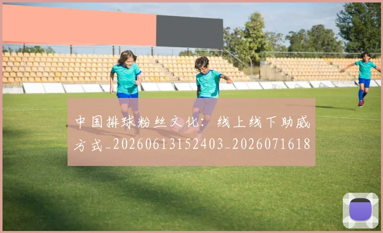 中国排球粉丝文化:线上线下助威方式_20260613152403_20260716182344