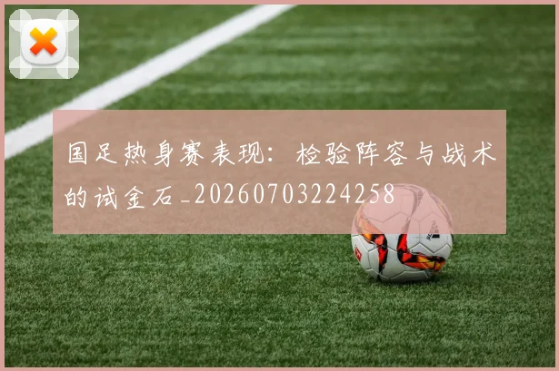 国足热身赛表现：检验阵容与战术的试金石_20260703224258