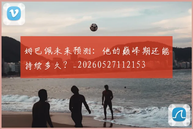 姆巴佩未来预测：他的巅峰期还能持续多久？_20260527112153
