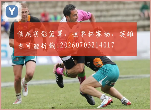 伤病阴影笼罩，世界杯赛场，英雄也可能折戟_20260703214017