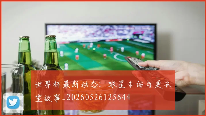 世界杯最新动态:球星专访与更衣室故事_20260526125644