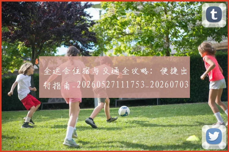 全运会住宿与交通全攻略：便捷出行指南_20260527111753_20260703214457