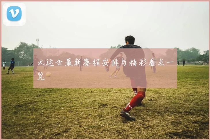 大运会最新赛程安排与精彩看点一览
