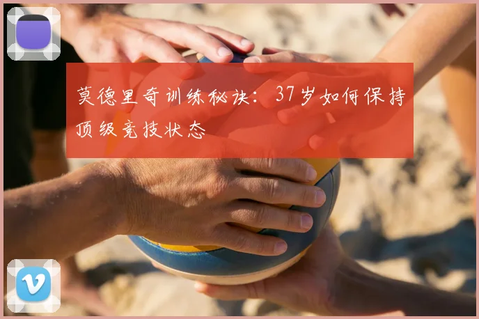 莫德里奇训练秘诀：37岁如何保持顶级竞技状态