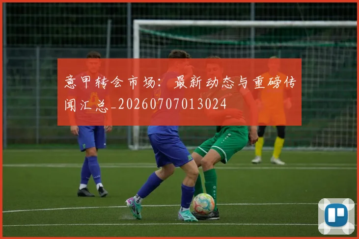 意甲转会市场：最新动态与重磅传闻汇总_20260707013024