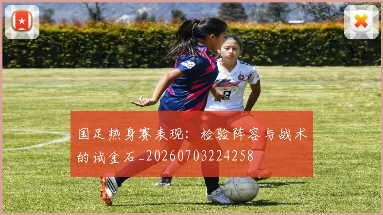 国足热身赛表现：检验阵容与战术的试金石_20260703224258