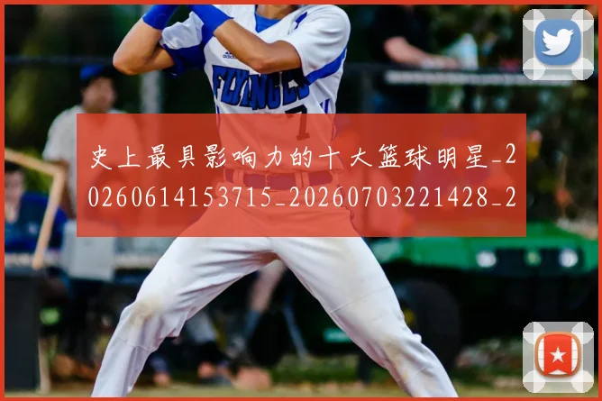 史上最具影响力的十大篮球明星_20260614153715_20260703221428_20260718205422